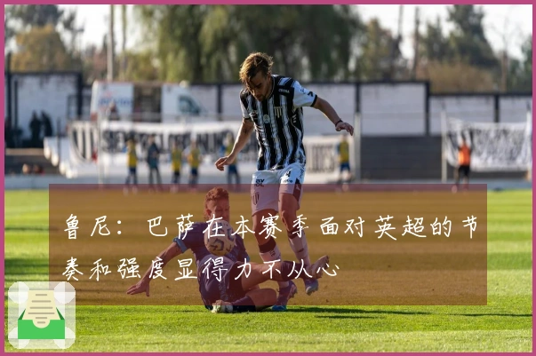鲁尼：巴萨在本赛季面对英超的节奏和强度显得力不从心