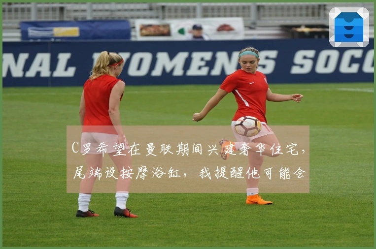 C罗希望在曼联期间兴建奢华住宅，尾端设按摩浴缸，我提醒他可能会淹水