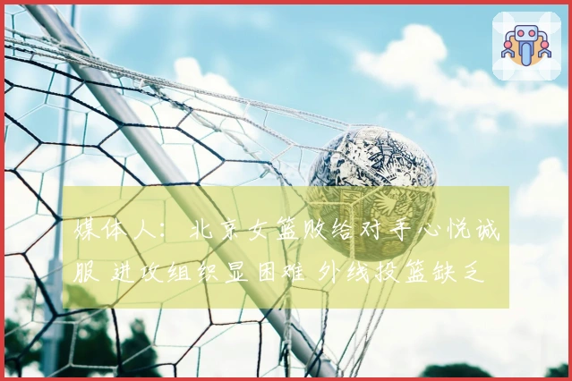 媒体人：北京女篮败给对手心悦诚服 进攻组织显困难 外线投篮缺乏信心