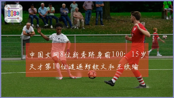 中国女网8位新秀跻身前100：15岁天才第10位追逐郑钦文和王欣瑜