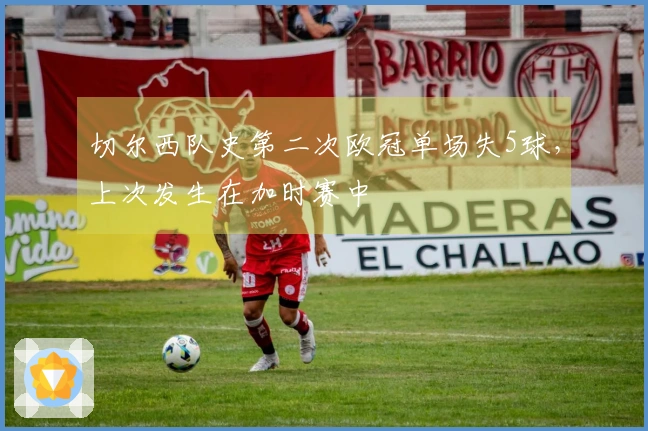 切尔西队史第二次欧冠单场失5球，上次发生在加时赛中