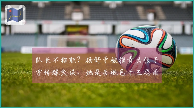 队长不称职？杨舒予被指责为张子宇传球失误，她是否逊色于王思雨？