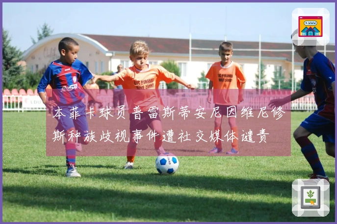 本菲卡球员普雷斯蒂安尼因维尼修斯种族歧视事件遭社交媒体谴责