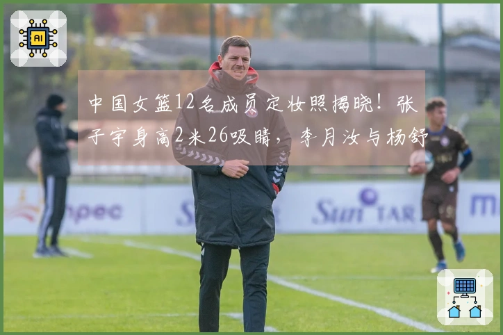 中国女篮12名成员定妆照揭晓！张子宇身高2米26吸睛，李月汝与杨舒予展现幽默一面