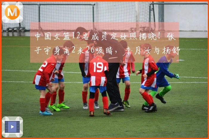 中国女篮12名成员定妆照揭晓！张子宇身高2米26吸睛，李月汝与杨舒予展现幽默一面