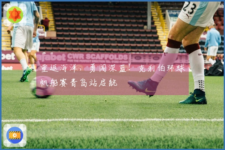 重返海洋，勇闯深蓝！克利伯环球帆船赛青岛站启航