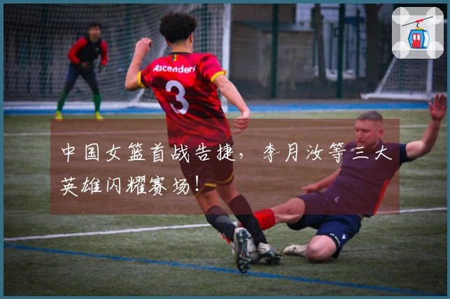 中国女篮首战告捷，李月汝等三大英雄闪耀赛场！