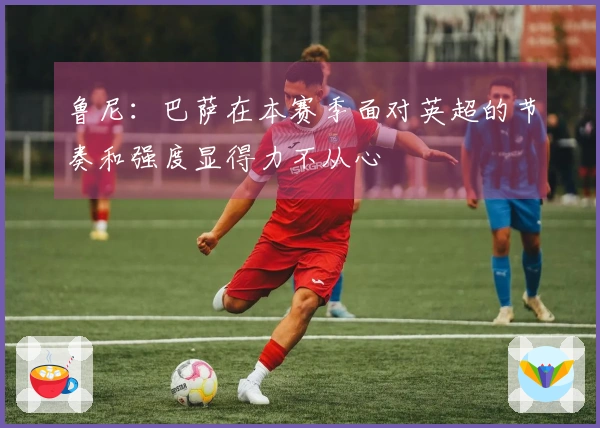 鲁尼：巴萨在本赛季面对英超的节奏和强度显得力不从心
