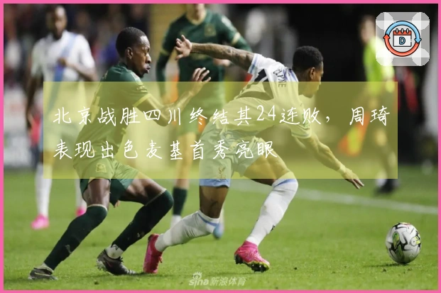 北京战胜四川终结其24连败，周琦表现出色麦基首秀亮眼