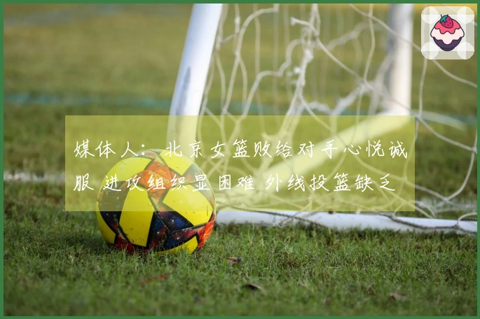媒体人：北京女篮败给对手心悦诚服 进攻组织显困难 外线投篮缺乏信心