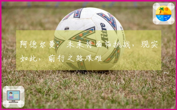阿德尔曼:未来将面临挑战,现实如此,前行之路艰难