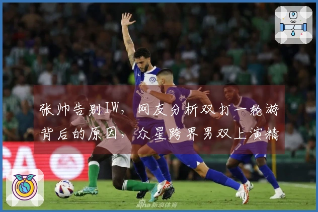 张帅告别IW，网友分析双打一轮游背后的原因，众星跨界男双上演精彩对决