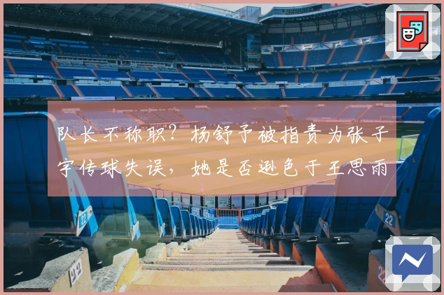 队长不称职？杨舒予被指责为张子宇传球失误，她是否逊色于王思雨？