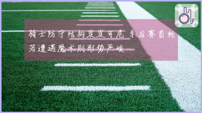 骑士防守结构岌岌可危 季后赛首轮若遭遇魔术则形势严峻