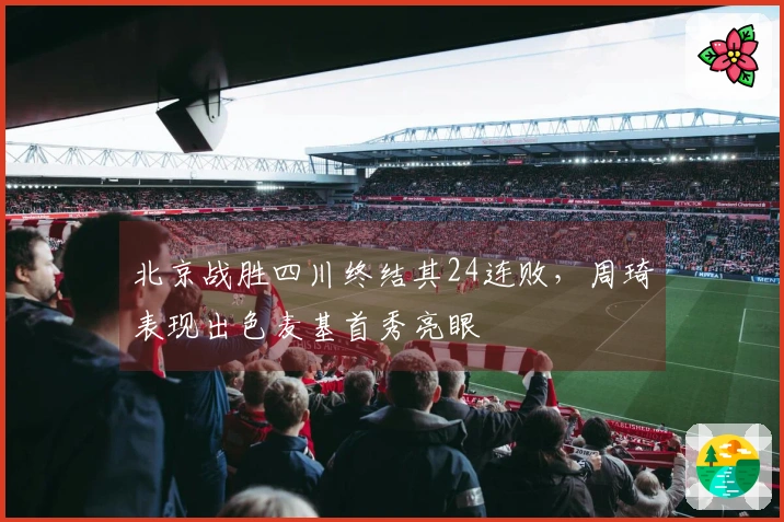 北京战胜四川终结其24连败，周琦表现出色麦基首秀亮眼