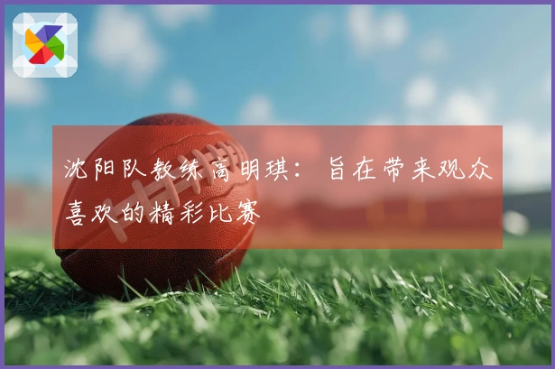 沈阳队教练高明琪：旨在带来观众喜欢的精彩比赛