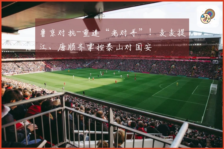 鲁京对抗-重逢“老对手”！麦麦提江、唐顺齐掌控泰山对国安