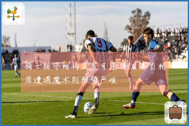 骑士防守结构岌岌可危 季后赛首轮若遭遇魔术则形势严峻