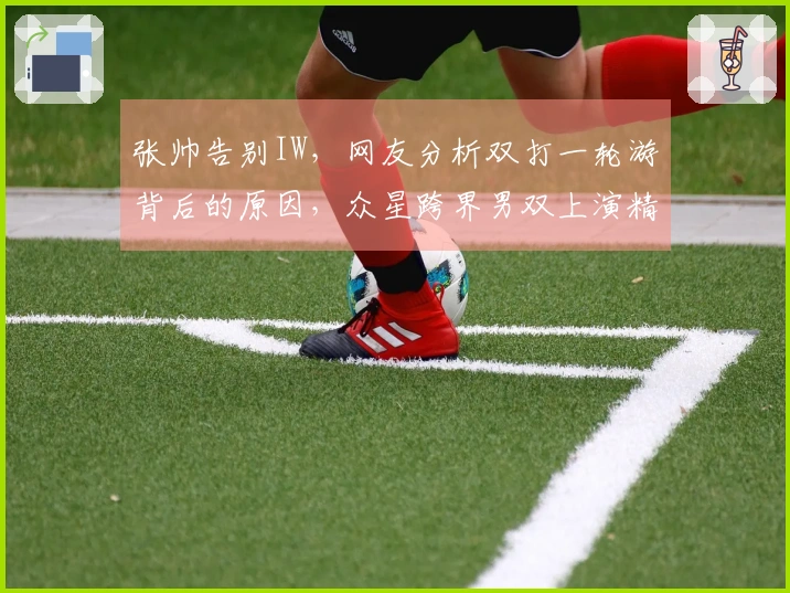 张帅告别IW，网友分析双打一轮游背后的原因，众星跨界男双上演精彩对决