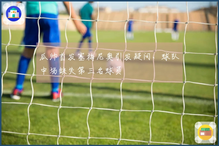 瓜帅首发塞梅尼奥引发疑问，球队中场缺失第三名球员